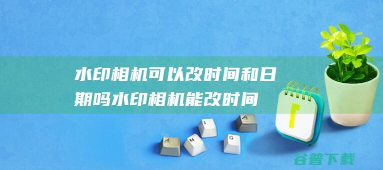 水印相机可以改时间和日期吗_水印相机能改时间和日期吗-常见问题